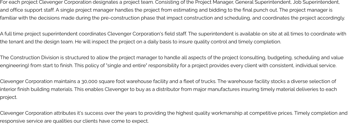 For each project Clevenger Corporation designates a project team. Consisting of the Project Manager, General Superintendent, Job Superintendent,  and office support staff. A single project manager handles the project from estimating and bidding to the final punch out. The project manager is  familiar with the decisions made during the pre-construction phase that impact construction and scheduling, and coordinates the project accordingly.   A full time project superintendent coordinates Clevenger Corporation's field staff. The superintendent is available on site at all times to coordinate with  the tenant and the design team. He will inspect the project on a daily basis to insure quality control and timely completion.   The Construction Division is structured to allow the project manager to handle all aspects of the project (consulting, budgeting, scheduling and value  engineering) from start to finish. This policy of "single and entire" responsibility for a project provides every client with consistent, individual service.   Clevenger Corporation maintains a 30,000 square foot warehouse facility and a fleet of trucks. The warehouse facility stocks a diverse selection of  interior finish building materials. This enables Clevenger to buy as a distributor from major manufactures insuring timely material deliveries to each  project.   Clevenger Corporation attributes it's success over the years to providing the highest quality workmanship at competitive prices. Timely completion and  responsive service are qualities our clients have come to expect.